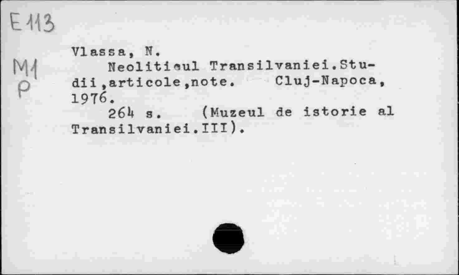 ﻿£415
NH P
VIass а, N.
Neolitinul Transilvaniei.Stu-diі ,artіcole»note.	Cluj-Napoca,
19T6.
26U s. (Muzeul de istorie al Transilvaniei.III).